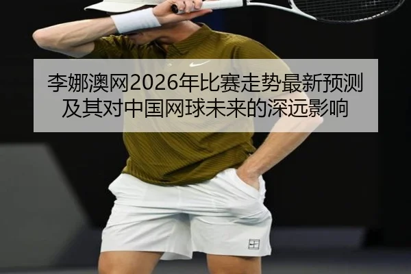 李娜澳网2026年比赛走势最新预测及其对中国网球未来的深远影响