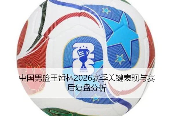 中国男篮王哲林2026赛季关键表现与赛后复盘分析