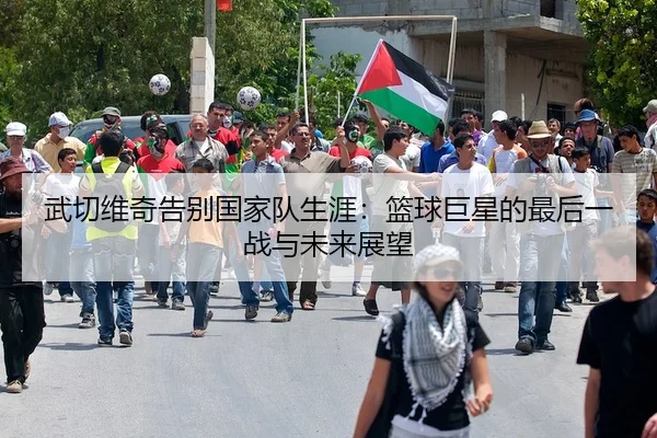 武切维奇告别国家队生涯：篮球巨星的最后一战与未来展望